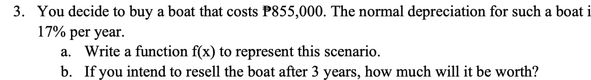 You decide to buy a boat that costs P855,000. The normal depreciation for such a boat i
17% per year. 
a. Write a function f(x) to represent this scenario. 
b. If you intend to resell the boat after 3 years, how much will it be worth?