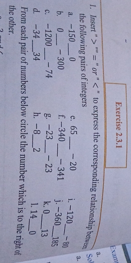 Exam 
a. 
1. Insert " ''= " or " < " to express the corresponding relationship between 
Sol 
the following pairs of integers 
8. 
a. -150_  0 e. 65 _ -20 i. -120 _ - 80
b. 0 _ - 300 f. -340 _ -341 j. -360_  185
c. -1200 _ - 74 g. -23 _ - 23 k. 0 _ 13
d. -34 _ 34 h. -8 _ 2 1. 14 _ 0 
From each pair of numbers below circle the number which is to the right of 
the other.