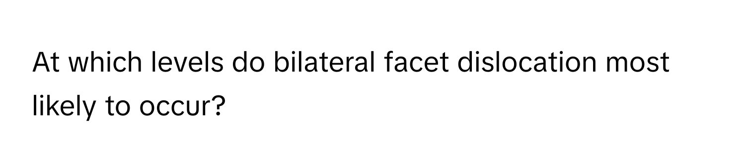 At which levels do bilateral facet dislocation most likely to occur?