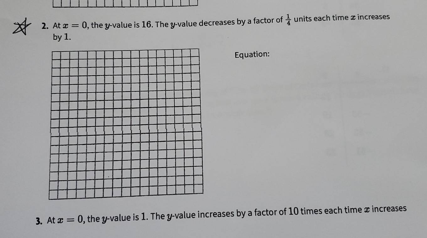 At x=0 , the y -value is 16. The y -value decreases by a factor of  1/4  units each time x increases 
by 1. 
Equation: 
3. At x=0 , the y -value is 1. The y -value increases by a factor of 10 times each time x increases