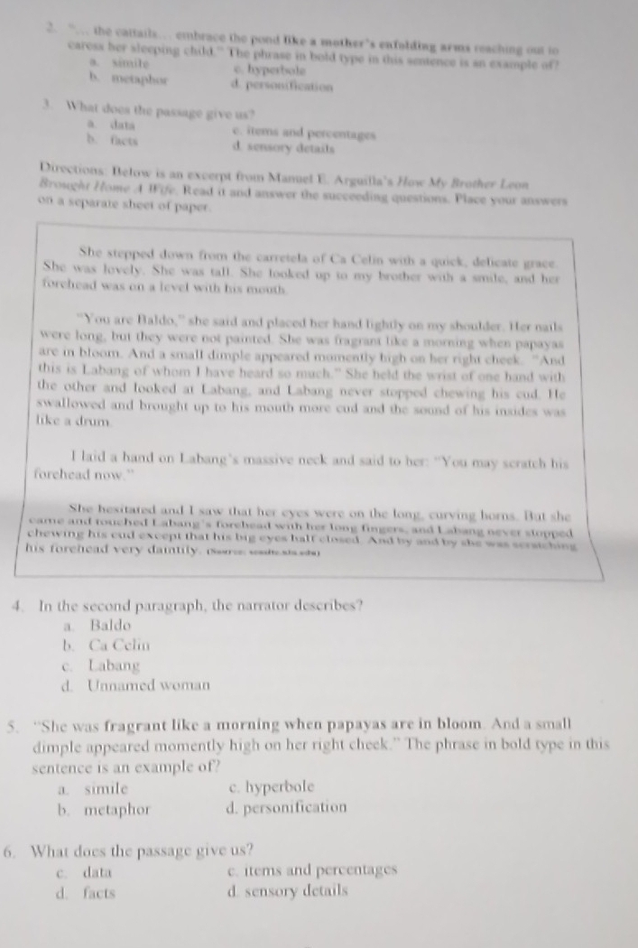 “… the cattails… embrace the pond like a mother's enfolding arms reaching out to
caress her sleeping child." The phrase in bold type in this sentence is an example off
a. simile c. hyperbole
b. metaphor d. personification
3. What does the passage give us?
a. data c. items and percentages
b. facts d. sensory details
Directions: Below is an excerpt from Manuel E. Arguilla's How My Brother Leon
Broughr Home A IFife, Read it and answer the succeeding questions. Place your answers
on a separate sheet of paper.
She stepped down from the carretela of Ca Celin with a quick, delicate grace.
She was lovely. She was tall. She looked up to my brother with a smile, and her
forehead was on a level with his mouth 
"You are Baldo,” she said and placed her hand lightly on my shoulder. Her nails
were long, but they were not painted. She was fragrant like a morning when papayas
are in bloom. And a small dimple appeared momently high on her right cheek. “And
this is Labang of whom I have heard so much.” She held the wrist of one hand with
the other and looked at Labang, and Labang never stopped chewing his cud. He
swallowed and brought up to his mouth more cud and the sound of his insides was
like a drum.
I laid a hand on Labang's massive neck and said to her: "You may scratch his
forehead now.”
She hesitated and I saw that her eyes were on the long, curving horns. But she
came and touched Labang's forehead with her long fingers, and Labang never stopped
chewing his cud except that his big eyes half closed. And by and by she was scratching
his forehead very daitily.  s wo  
4. In the second paragraph, the narrator describes?
a. Baldo
b. Ca Celin
c. Labang
d. Unnamed woman
5. “She was fragrant like a morning when papayas are in bloom. And a small
dimple appeared momently high on her right cheek.” The phrase in bold type in this
sentence is an example of?
a. simile c. hyperbole
b. metaphor d. personification
6. What does the passage give us?
c. data c. items and percentages
d. facts d. sensory details