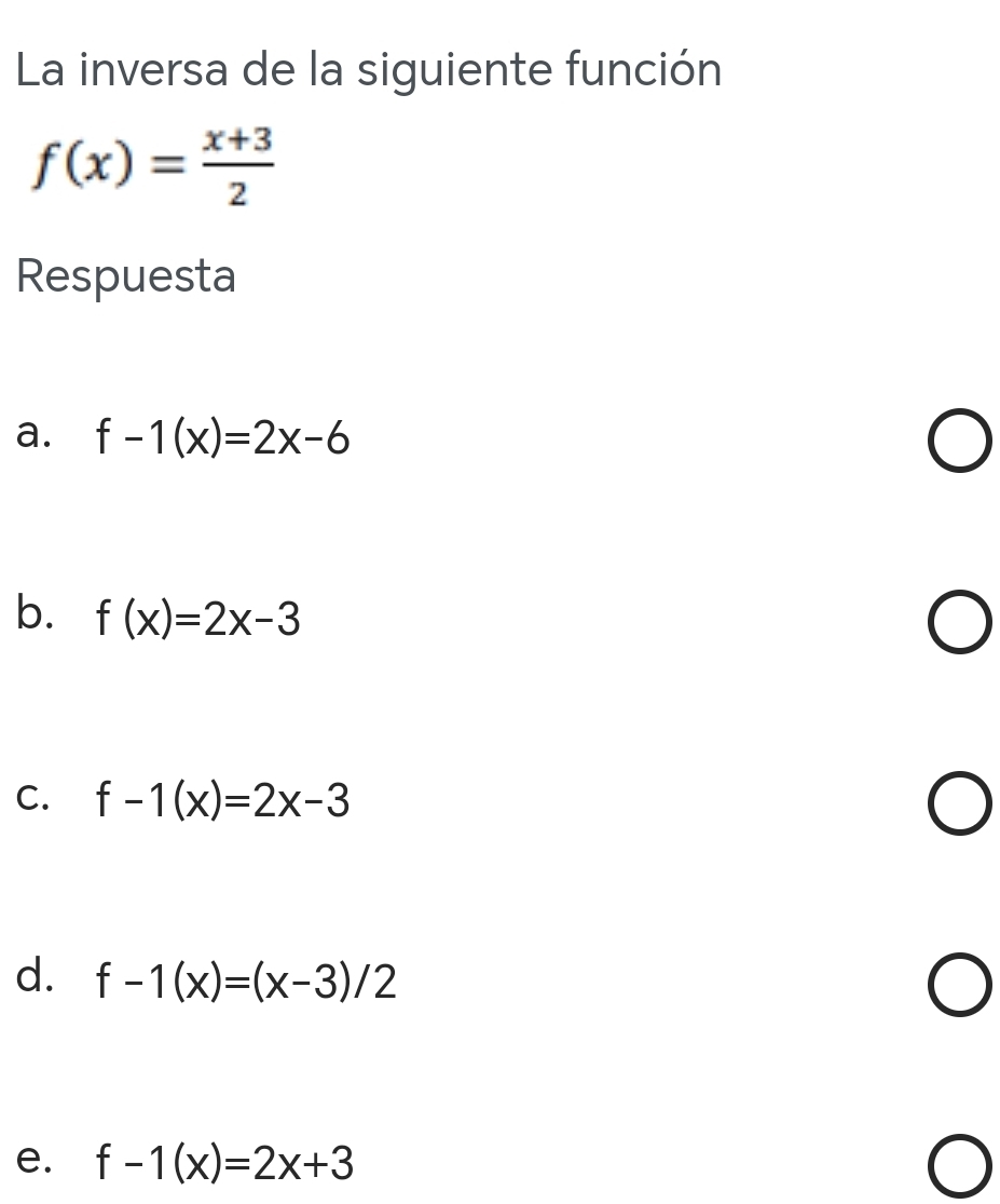 La inversa de la siguiente función
f(x)= (x+3)/2 
Respuesta
a. f-1(x)=2x-6
b. f(x)=2x-3
C. f-1(x)=2x-3
d. f-1(x)=(x-3)/2
e. f-1(x)=2x+3