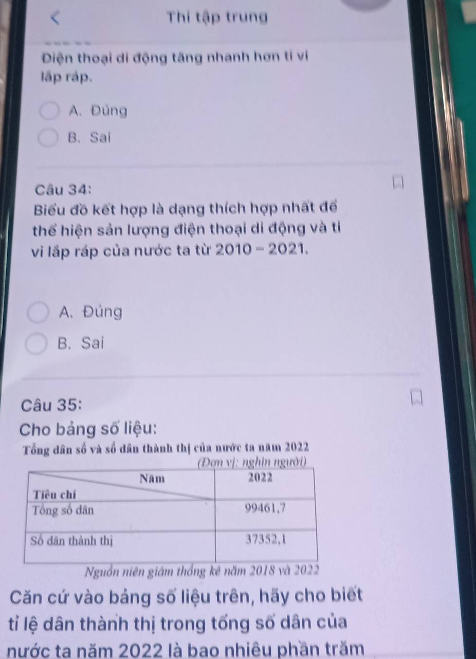 Thi tập trung
Điện thoại di động tăng nhanh hơn ti vi
lấp rập.
A. Đủng
B. Sai
Câu 34:
Biểu đồ kết hợp là dạng thích hợp nhất đế
thể hiện sản lượng điện thoại di động và tỉ
vi lấp ráp của nước ta từ 2010-2021.
A. Đúng
B. Sai
Câu 35:
Cho bảng số liệu:
Tổng dân số và số dân thành thị của nước ta năm 2022
Nguồn niên giám thống kê năm 2018 và 2022
Căn cứ vào bảng số liệu trên, hãy cho biết
tỉ lệ dân thành thị trong tổng số dân của
nước ta năm 2022 là bao nhiêu phần trăm