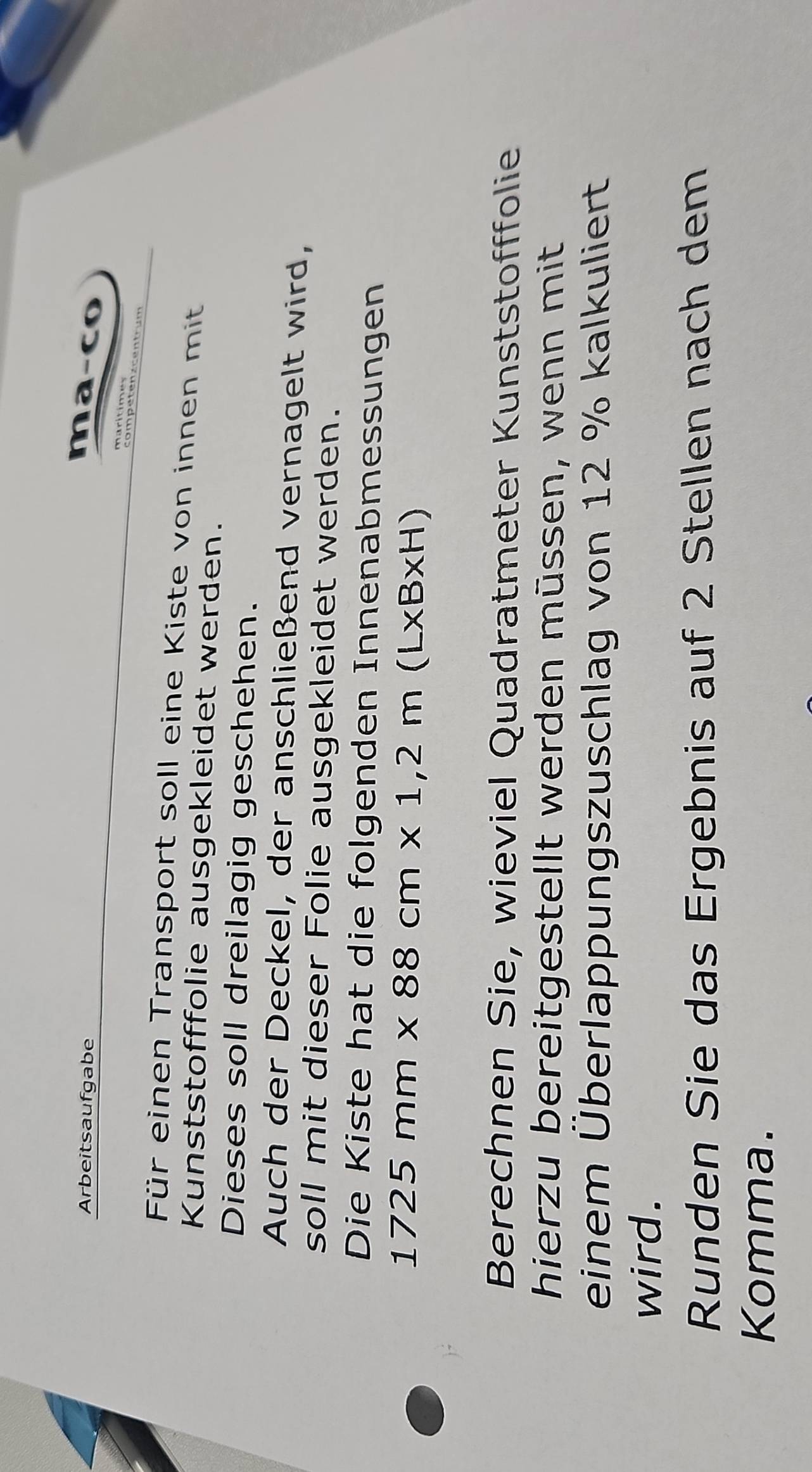 Arbeitsaufgabe 
ma-co 
Für einen Transport soll eine Kiste von innen mit 
Kunststofffolie ausgekleidet werden. 
Dieses soll dreilagig geschehen. 
Auch der Deckel, der anschließend vernagelt wird, 
soll mit dieser Folie ausgekleidet werden. 
Die Kiste hat die folgenden Innenabmessungen
1725mm* 88cm* 1,2m(L* B* H)
Berechnen Sie, wieviel Quadratmeter Kunststofffolie 
hierzu bereitgestellt werden müssen, wenn mit 
einem Überlappungszuschlag von 12 % kalkuliert 
wird. 
Runden Sie das Ergebnis auf 2 Stellen nach dem 
Komma.