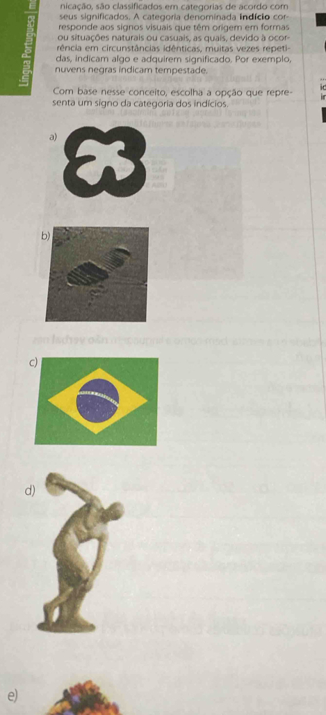 sicação, são classificados em categorias de acordo com
seus significados. A categoria denominada indício cor
responde aos signos visuais que têm origem em formas
ou situações naturais ou casuais, as quais, devido à ocor
rência em circunstâncias idênticas, muitas vezes repeti-
das, indicam algo e adquirem significado. Por exemplo,
a nuvens negras indicam tempestade.
1C
Com base nesse conceito, escolha a opção que repre- 
senta um signo da categoria dos indícios.
a)
zan Iadrav oàn mapaurna e omoo mad
d
e)