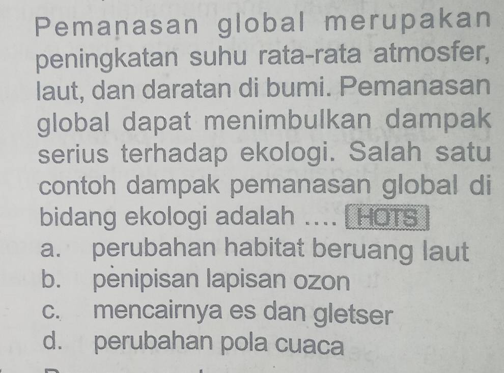 Pemanasan global merupakan
peningkatan suhu rata-rata atmosfer,
laut, dan daratan di bumi. Pemanasan
global dapat menimbulkan dampak
serius terhadap ekologi. Salah satu
contoh dampak pemanasan global di
bidang ekologi adalah .... [HOTS
a. perubahan habitat beruang laut
b. penipisan lapisan ozon
c. mencairnya es dan gletser
d. perubahan pola cuaca