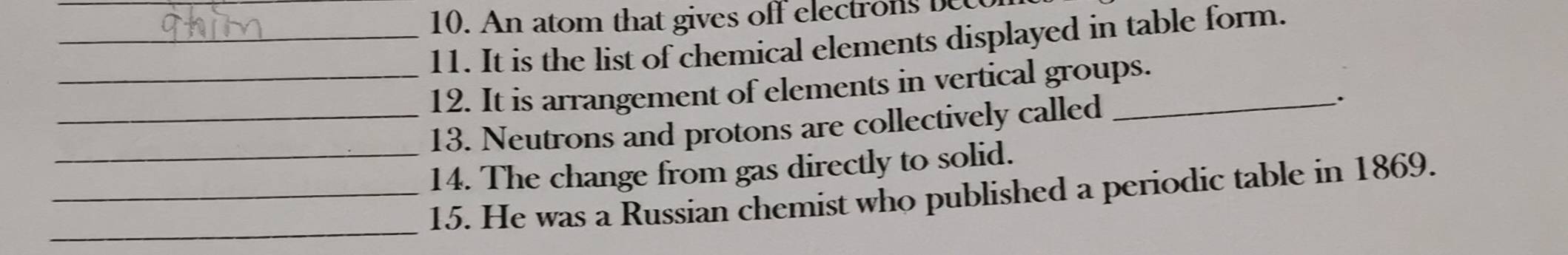 An atom that gives off electr 
_11. It is the list of chemical elements displayed in table form. 
_12. It is arrangement of elements in vertical groups. 
_13. Neutrons and protons are collectively called_ 
. 
_14. The change from gas directly to solid. 
_ 
_15. He was a Russian chemist who published a periodic table in 1869.