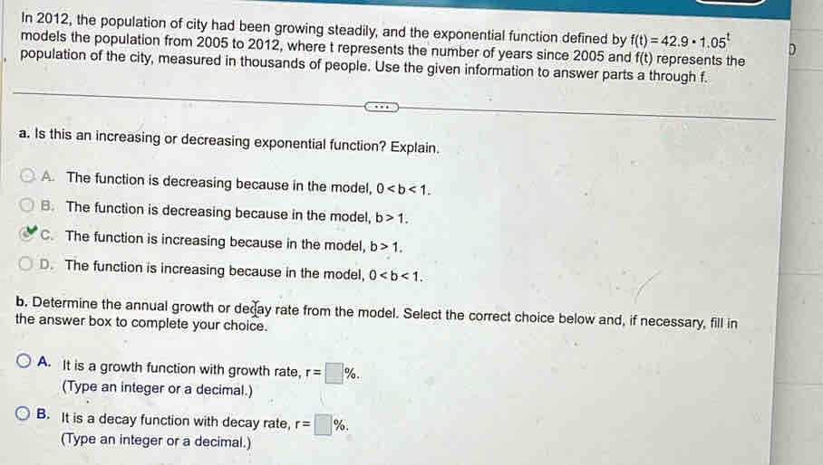 In 2012, the population of city had been growing steadily, and the exponential function defined by f(t)=42.9· 1.05^t D
models the population from 2005 to 2012, where t represents the number of years since 2005 and f(t) represents the
population of the city, measured in thousands of people. Use the given information to answer parts a through f.
a. Is this an increasing or decreasing exponential function? Explain.
A. The function is decreasing because in the model, 0.
B. The function is decreasing because in the model, b>1.
C. The function is increasing because in the model, b>1.
D. The function is increasing because in the model, 0. 
b. Determine the annual growth or decay rate from the model. Select the correct choice below and, if necessary, fill in
the answer box to complete your choice.
A. It is a growth function with growth rate, r=□ %. 
(Type an integer or a decimal.)
B. It is a decay function with decay rate, r=□ %. 
(Type an integer or a decimal.)