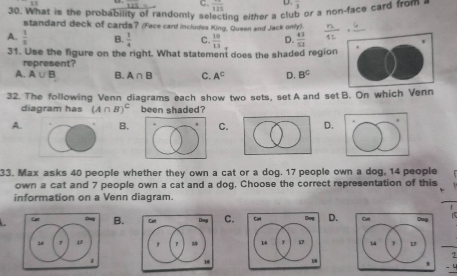 IS
overline 125
D.
C. frac 125 overline 3
30. What is the probability of randomly selecting either a club or a non-face card from a
standard deck of cards? (Face card includes King, Queen and Jack only).
A.  1/5   43/52 
B.  1/4   10/13 
C.
D.
31. Use the figure on the right. What statement does the shaded region
represent?
A. A∪ B B. A∩ B C. A^C D. B^C
32. The following Venn diagrams each show two sets, set A and set B. On which Venn
diagram has (A∩ B)^C been shaded?
A.
B.
C.
D.
33. Max asks 40 people whether they own a cat or a dog. 17 people own a dog, 14 people
own a cat and 7 people own a cat and a dog. Choose the correct representation of this
information on a Venn diagram.
a
B.C.D.

2