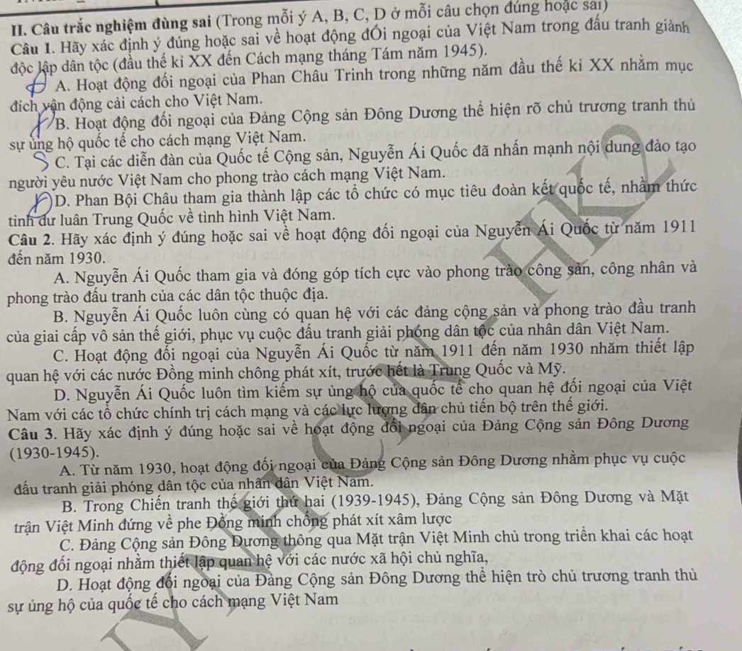 Câu trắc nghiệm đùng sai (Trong mỗi ý A, B, C, D ở mỗi câu chọn đúng hoặc saı)
Câu 1. Hãy xác định ý đúng hoặc sai về hoạt động đối ngoại của Việt Nam trong đầu tranh giành
độc lập dân tộc (đầu thế ki XX đến Cách mạng tháng Tám năm 1945).
A. Hoạt động đối ngoại của Phan Châu Trinh trong những năm đầu thế kỉ XX nhằm mục
đích vận động cải cách cho Việt Nam.
/B. Hoạt động đối ngoại của Đảng Cộng sản Đông Dương thể hiện rõ chủ trương tranh thủ
sự ung hộ quốc tế cho cách mạng Việt Nam.
C. Tại các diễn đàn của Quốc tế Cộng sản, Nguyễn Ái Quốc đã nhấn mạnh nội dung đào tạo
người yêu nước Việt Nam cho phong trào cách mạng Việt Nam.
)D. Phan Bội Châu tham gia thành lập các tổ chức có mục tiêu đoàn kết quốc tế, nhầm thức
tinh dư luân Trung Quốc về tình hình Việt Nam.
Câu 2. Hãy xác định ý đúng hoặc sai về hoạt động đối ngoại của Nguyễn Ái Quốc từ năm 1911
đến năm 1930.
A. Nguyễn Ái Quốc tham gia và đóng góp tích cực vào phong trào công sản, công nhân và
phong trào đấu tranh của các dân tộc thuộc địa.
B. Nguyễn Ái Quốc luôn cùng có quan hệ với các đảng cộng sản và phong trào đầu tranh
của giai cấp vô sản thể giới, phục vụ cuộc đầu tranh giải phóng dân tộc của nhân dân Việt Nam.
C. Hoạt động đối ngoại của Nguyễn Ái Quốc từ năm 1911 đến năm 1930 nhăm thiết lập
quan hệ với các nước Đồng minh chông phát xít, trước hết là Trung Quốc và Mỹ.
D. Nguyễn Ái Quốc luôn tìm kiếm sự ủng hộ của quốc tế cho quan hệ đối ngoại của Việt
Nam với các tổ chức chính trị cách mạng và các lực lượng dân chủ tiến bộ trên thế giới.
Câu 3. Hãy xác định ý đúng hoặc sai về hoạt động đổi ngoại của Đảng Cộng sản Đông Dương
(1930-1945).
A. Từ năm 1930, hoạt động đối ngoại của Đảng Cộng sản Đông Dương nhằm phục vụ cuộc
đấu tranh giải phóng dân tộc của nhân dân Việt Nam.
B. Trong Chiến tranh thế giới thứ hai (1939-1945), Đảng Cộng sản Đông Dương và Mặt
Trận Việt Minh đứng về phe Đồng minh chống phát xít xâm lược
C. Đảng Cộng sản Đông Đương thông qua Mặt trận Việt Minh chủ trong triển khai các hoạt
động đối ngoại nhằm thiết lập quan hệ với các nước xã hội chủ nghĩa,
D. Hoạt động đổi ngoại của Đảng Cộng sản Đông Dương thể hiện trò chủ trương tranh thủ
sự ủng hộ của quốc tế cho cách mạng Việt Nam