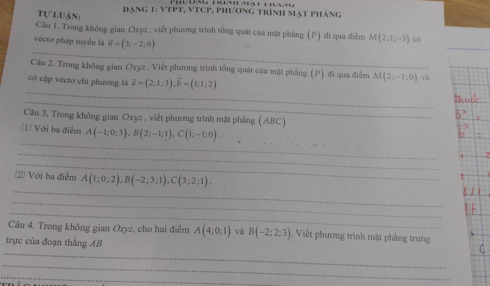 Phu ơng Tkinh mạt t ể 
Tự luận: đạnG 1: vTPT, VTCP, phươnG tRÌnH MẠT phÁng 
Câu 1. Trong không gian Oxyz , viết phương trình tổng quát của mặt phẳng (P) đi qua điểm M(2;1;-3) có 
_ 
véctơ pháp tuyển là vector n=(3;-2;6). 
Câu 2. Trong không gian Oxyz. Viết phương trình tổng quát của mặt phẳng (P) đi qua điểm M(2;-1;0) và 
_ 
có cặp véctơ chỉ phương là vector a=(2;1;3), vector b=(1;1;2)
_ 
Câu 3, Trong không gian Oxyz , viết phương trinh mặt phẳng (ABC) 
_ 
(1) Với ba điểm A(-1;0;3), B(2;-1;1), C(1;-1;0). _ 
_ 
_ 
_ 
(2) Với ba điểm A(1;0;2), B(-2;3;1), C(3;2;1). 
_ 
_ 
Câu 4. Trong không gian Oxyz, cho hai điểm A(4;0;1) và B(-2;2;3). Viết phương trình mặt phẳng trung 
_ 
trực của đoạn thắng AB
_ 
_