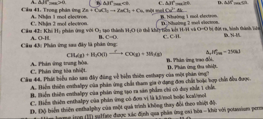 A. △ _tH°_298K>0. B △ _tH°_298K<0. C. △ _tH^o_298K≥ 0. D. △ _tH°_298K≤ 0.
Câu 41. Trong phản ứng Zn+CuCl_2to ZnCl_2+Cu , một mol Cu^(2+) đã:
A. Nhận 1 mol electron. B. Nhường 1 mol electron.
C. Nhận 2 mol electron. D.Nhường 2 mol electron.
Câu 42: Khi H_2 phản ứng với O_2 tạo thành H_2O (ở thể khi) liên kết H-H và O=0 bị đứt ra, hình thành liên
A. O-H. C=O. C. C-H. D. N-H.
B.
Câu 43: Phản ứng sau đây là phản ứng:
CH_4(g)+H_2O(l)xrightarrow f°CO(g)+3H_2(g)
△ _rH_(298)^o=250kJ
A. Phản ứng trung hòa. B. Phản ứng trao đổi.
C. Phản ứng tỏa nhiệt. D. Phản ứng thu nhiệt.
Câu 44. Phát biểu nào sau đây đúng về biến thiên enthapy của một phản ứng?
A. Biến thiên enthalpy của phản ứng chất tham gia ở dạng đơn chất hoặc hợp chất đều được.
B. Biến thiên enthalpy của phản ứng tạo ra sản phẩm chỉ có duy nhất 1 chất.
C. Biến thiên enthalpy của phản ứng có đơn vị là kJ/mol hoặc kcal/mol
D. Độ biến thiên enthalphy của một quá trình không thay đổi theo nhiệt độ.
g      (II) sulfate được xác định qua phản ứng oxi hóa - khử với potassium perm