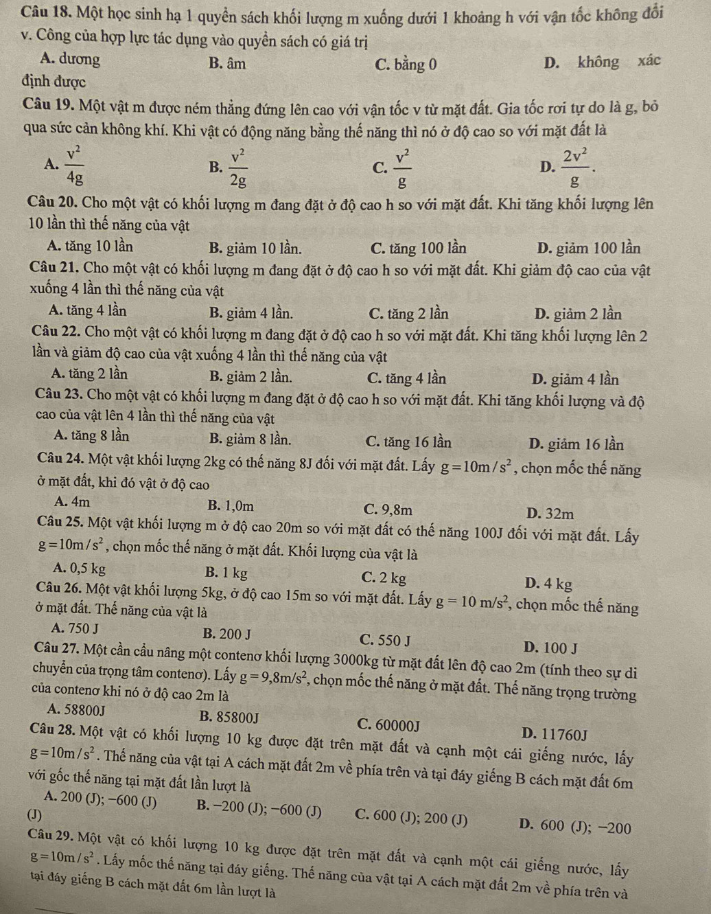 Một học sinh hạ 1 quyền sách khối lượng m xuống dưới 1 khoảng h với vận tốc không đổi
v. Công của hợp lực tác dụng vào quyền sách có giá trị
A. dương B. âm C. bằng 0 D. không xác
định được
Câu 19. Một vật m được ném thẳng đứng lên cao với vận tốc v từ mặt đất. Gia tốc rơi tự do là g, bỏ
qua sức cản không khí. Khi vật có động năng bằng thế năng thì nó ở độ cao so với mặt đất là
A.  v^2/4g   v^2/2g   v^2/g   2v^2/g .
B.
C.
D.
Câu 20. Cho một vật có khối lượng m đang đặt ở độ cao h so với mặt đất. Khi tăng khối lượng lên
10 lần thì thế năng của vật
A. tăng 10 lần B. giảm 10 lần. C. tăng 100 lần D. giảm 100 lần
Câu 21. Cho một vật có khối lượng m đang đặt ở độ cao h so với mặt đất. Khi giảm độ cao của vật
xuống 4 lần thì thế năng của vật
A. tăng 4 lần B. giảm 4 lần. C. tăng 2 lần D. giảm 2 lần
Câu 22. Cho một vật có khối lượng m đang đặt ở độ cao h so với mặt đất. Khi tăng khối lượng lên 2
lần và giảm độ cao của vật xuống 4 lần thì thế năng của vật
A. tăng 2 lần B. giảm 2 lần. C. tăng 4 lần D. giảm 4 lần
Câu 23. Cho một vật có khối lượng m đang đặt ở độ cao h so với mặt đất. Khi tăng khối lượng và độ
cao của vật lên 4 lần thì thế năng của vật
A. tăng 8 lần B. giảm 8 lần. C. tăng 16 lần
D. giảm 16 lần
Câu 24. Một vật khối lượng 2kg có thế năng 8J đối với mặt đất. Lấy g=10m/s^2 , chọn mốc thế năng
ở mặt đất, khi đó vật ở độ cao
A. 4m B. 1,0m C. 9,8m
D. 32m
Câu 25. Một vật khối lượng m ở độ cao 20m so với mặt đất có thế năng 100J đối với mặt đất. Lấy
g=10m/s^2 , chọn mốc thế năng ở mặt đất. Khối lượng của vật là
A. 0,5 kg B. 1 kg D. 4 kg
C. 2 kg
Câu 26. Một vật khối lượng 5kg, ở độ cao 15m so với mặt đất. Lấy g=10m/s^2 , chọn mốc thế năng
ở mặt đất. Thế năng của vật là
A. 750 J B. 200 J C. 550 J D. 100 J
Câu 27. Một cần cầu nâng một contenơ khối lượng 3000kg từ mặt đất lên độ cao 2m (tính theo sự di
chuyển của trọng tâm contenơ). Lấy g=9,8m/s^2 *, chọn mốc thế năng ở mặt đất. Thế năng trọng trường
của contenơ khi nó ở độ cao 2m là
A. 58800J B. 85800J C. 60000J D. 11760J
Câu 28. Một vật có khối lượng 10 kg được đặt trên mặt đất và cạnh một cái giếng nước, lấy
g=10m/s^2. Thế năng của vật tại A cách mặt đất 2m về phía trên và tại đáy giếng B cách mặt đất 6m
với gốc thế năng tại mặt đất lần lượt là
A. 200 (J); −600 (J) B. −200 (J); −600 (J)
(J) C. 600 (J); 200 (J) D. 600 (J); −200
Câu 29. Một vật có khối lượng 10 kg được đặt trên mặt đất và cạnh một cái giống nước, lấy
g=10m/s^2. Lấy mốc thế năng tại đáy giếng. Thế năng của vật tại A cách mặt đất 2m về phía trên và
tại đáy giếng B cách mặt đất 6m lần lượt là