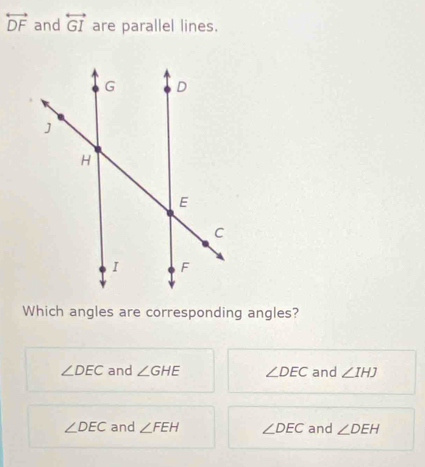 overleftrightarrow DF and overleftrightarrow GI are parallel lines.
Which angles are corresponding angles?
∠ DEC and ∠ GHE ∠ DEC and ∠ IHJ
∠ DEC and ∠ FEH ∠ DEC and ∠ DEH