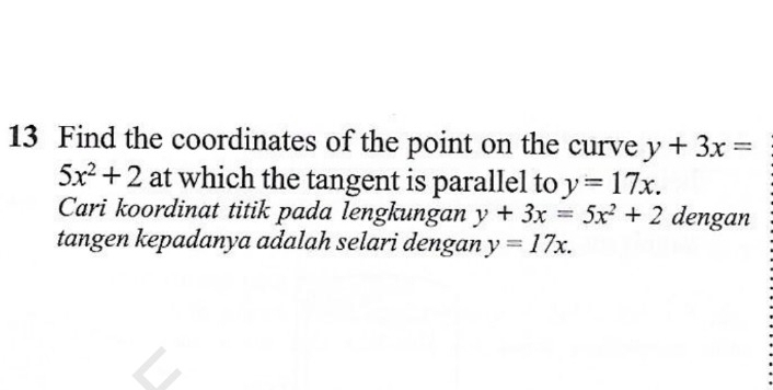 Find the coordinates of the point on the curve y+3x=
5x^2+2 at which the tangent is parallel to y=17x. 
Cari koordinat titik pada lengkungan y+3x=5x^2+2 dengan 
tangen kepadanya adalah selari dengan y=17x.