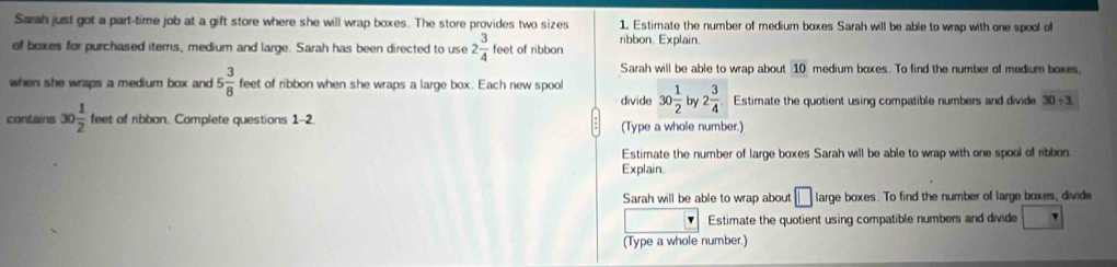 Sarah just got a part-time job at a gift store where she will wrap boxes. The store provides two sizes 1. Estimate the number of medium boxes Sarah will be able to wrap with one spool of
of boxes for purchased items, medium and large. Sarah has been directed to use 2 3/4 feet of ribbon ribbon. Explain.
Sarah will be able to wrap about 10 medium baxes. To find the number of medium boxes,
when she wraps a medium box and 5 3/8  feet of ribbon when she wraps a large box. Each new spoo 30 1/2  by 2 3/4  Estimate the quotient using compatible numbers and divide 30/ 3
divide
contains 30 1/2 teet of ribbon. Complete questions 1 2 (Type a whole number.)
Estimate the number of large boxes Sarah will be able to wrap with one spool of ribbon.
Explain
Sarah will be able to wrap about □ large boxes. To find the number of large boxes, divide
Estimate the quotient using compatible numbers and divide □
(Type a whole number.)