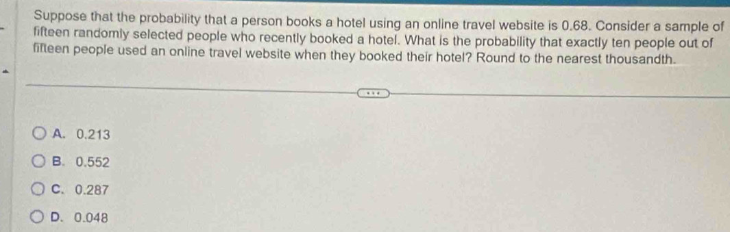 Suppose that the probability that a person books a hotel using an online travel website is 0.68. Consider a sample of
fifteen randomly selected people who recently booked a hotel. What is the probability that exactly ten people out of
fifteen people used an online travel website when they booked their hotel? Round to the nearest thousandth.
A. 0.213
B. 0.552
C. 0.287
D. 0.048