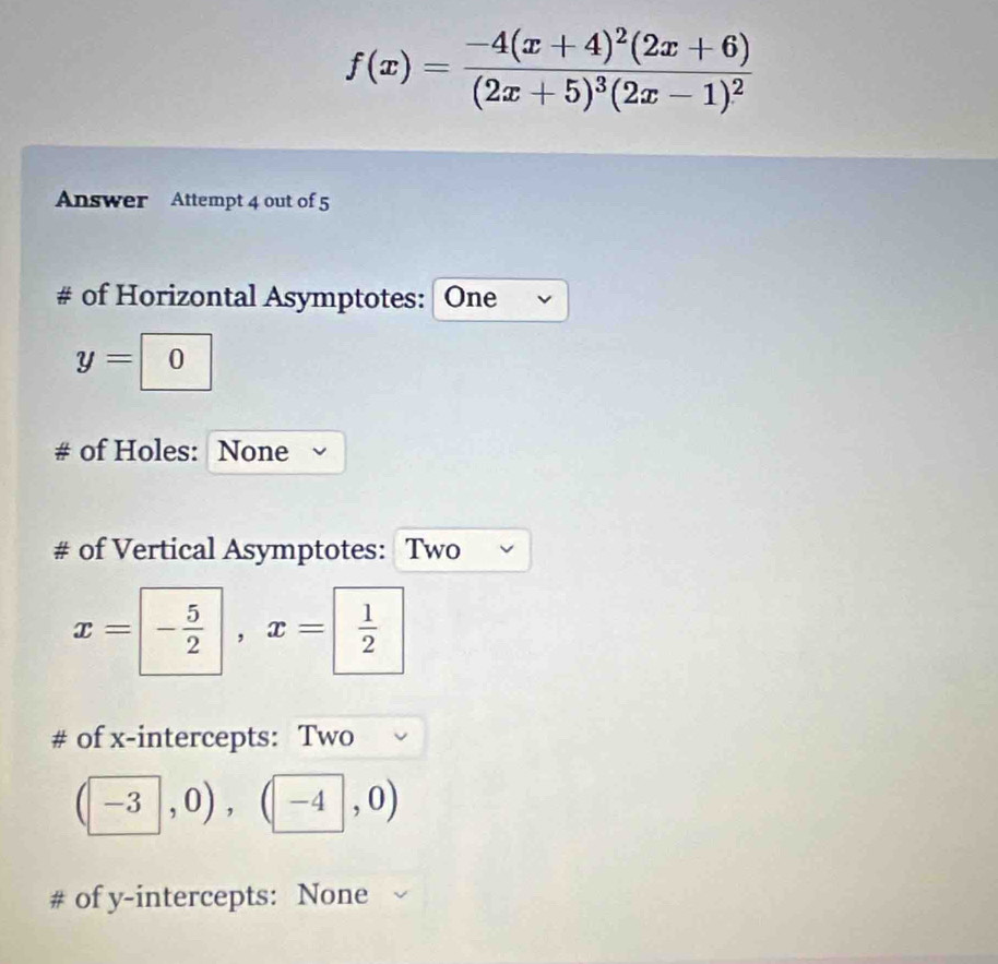 f(x)=frac -4(x+4)^2(2x+6)(2x+5)^3(2x-1)^2
Answer Attempt 4 out of 5 
# of Horizontal Asymptotes: One
y=0
of Holes: None 
# of Vertical Asymptotes: Two
x= - 5/2 , x=  1/2 
# of x-intercepts: Two
(-3,0),(-4,0)
# of y-intercepts: None