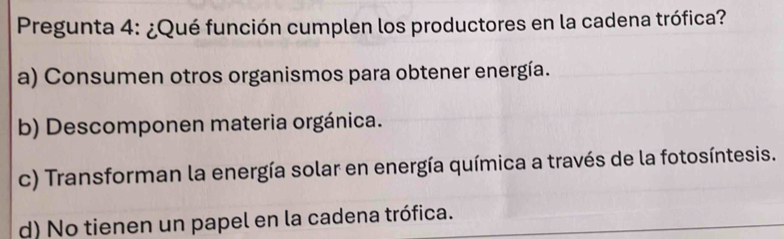 Pregunta 4: ¿Qué función cumplen los productores en la cadena trófica?
a) Consumen otros organismos para obtener energía.
b) Descomponen materia orgánica.
c) Transforman la energía solar en energía química a través de la fotosíntesis.
d) No tienen un papel en la cadena trófica.