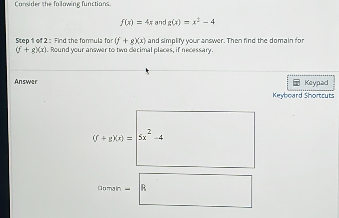 Consider the following functions.
f(x)=4x and g(x)=x^2-4
Step 1 of 2 : Find the formula for (f+g)(x) and simplify your answer. Then find the domain for
(f+g)(x). Round your answer to two decimal places, if necessary. 
Answer Keypad 
Keyboard Shortcuts
(f+g)(x)= 5x^2-4
Domain = R