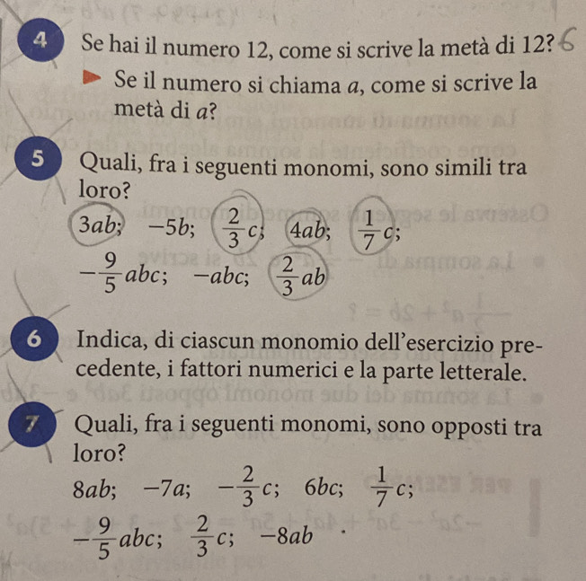 Se hai il numero 12, come si scrive la metà di 12?
Se il numero si chiama a, come si scrive la
metà di a?
5 Quali, fra i seguenti monomi, sono simili tra
loro?
3 ab; -5b; ( 2/3 c; 4ab;  1/7 c;
- 9/5 abc; -abc;  2/3 ab
6  Indica, di ciascun monomio dell’esercizio pre-
cedente, i fattori numerici e la parte letterale.
7 Quali, fra i seguenti monomi, sono opposti tra
loro?
8ab; -7a; - 2/3 c; 6bc;  1/7 c;
- 9/5 abc;  2/3 c; -8ab