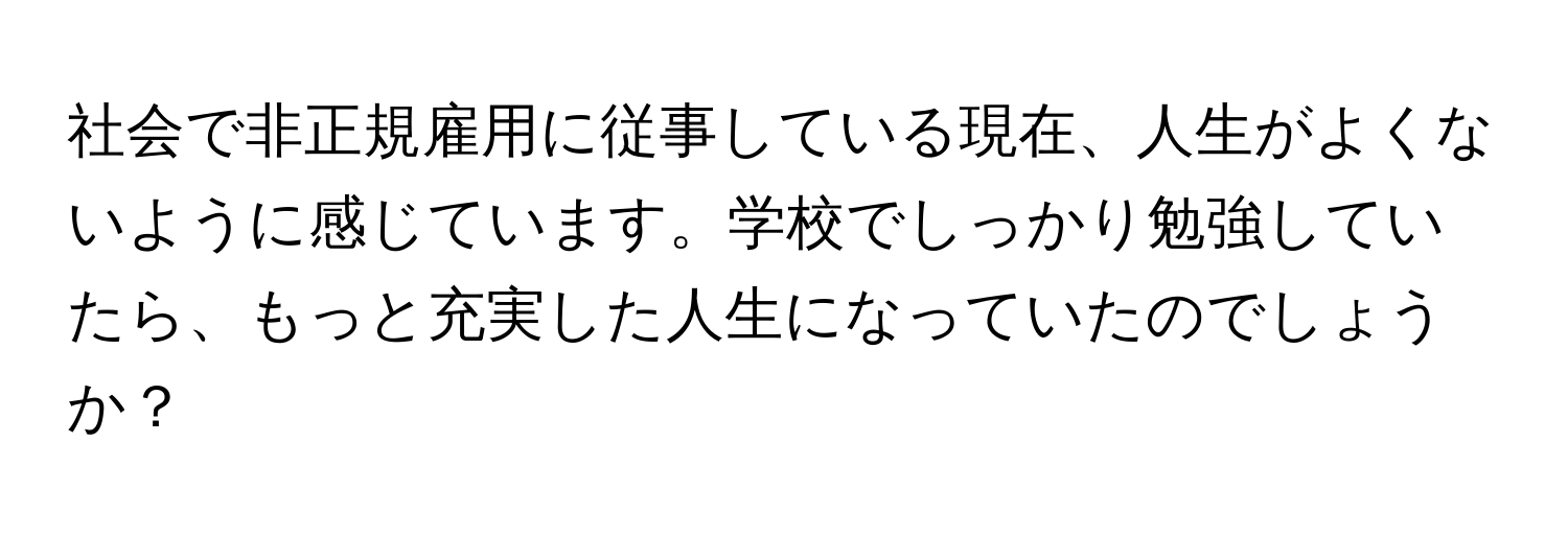 社会で非正規雇用に従事している現在、人生がよくないように感じています。学校でしっかり勉強していたら、もっと充実した人生になっていたのでしょうか？