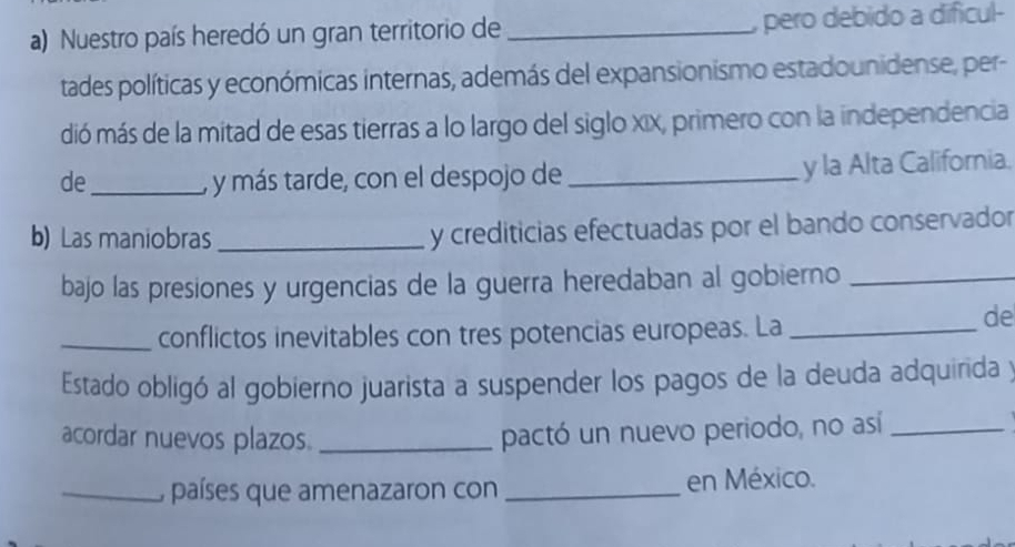 Nuestro país heredó un gran territorio de _, pero debido a dificul- 
tades políticas y económicas internas, además del expansionismo estadounidense, per- 
dió más de la mitad de esas tierras a lo largo del siglo xix, primero con la independencia 
de_ , y más tarde, con el despojo de _y la Alta California. 
b) Las maniobras _y crediticias efectuadas por el bando conservador 
bajo las presiones y urgencias de la guerra heredaban al gobierno_ 
_conflictos inevitables con tres potencias europeas. La_ 
de 
Estado obligó al gobierno juarista a suspender los pagos de la deuda adquirida y 
acordar nuevos plazos._ 
pactó un nuevo periodo, no así_ 
_, países que amenazaron con _en México.