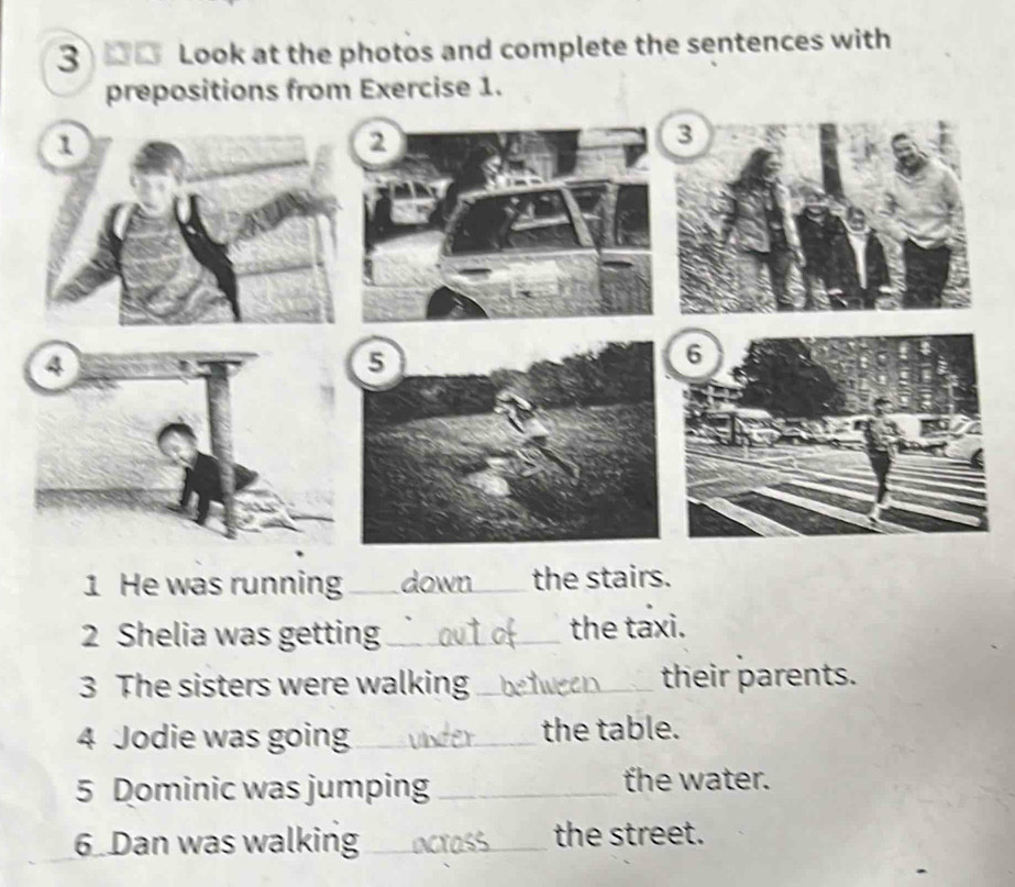 3 _0 Look at the photos and complete the sentences with 
prepositions from Exercise 1. 
1 
6 
1 He was running_ _the stairs. 
2 Shelia was getting_ the taxi. 
3 The sisters were walking_ their parents. 
4 Jodie was going_ the table. 
5 Dominic was jumping _the water. 
6 Dan was walking_ the street.