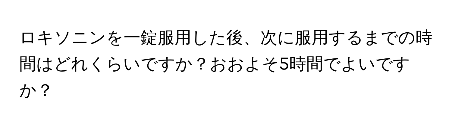 ロキソニンを一錠服用した後、次に服用するまでの時間はどれくらいですか？おおよそ5時間でよいですか？