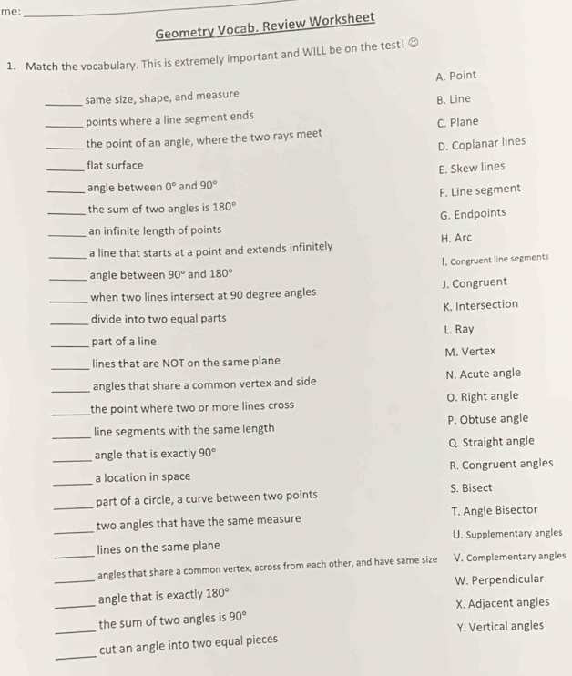 me:
_
Geometry Vocab. Review Worksheet
1. Match the vocabulary. This is extremely important and WILL be on the test!
A. Point
_
same size, shape, and measure
B. Line
points where a line segment ends
_the point of an angle, where the two rays meet C. Plane
D. Coplanar lines
_flat surface
E. Skew lines
_angle between 0° and 90°
F. Line segment
_
the sum of two angles is 180°
G. Endpoints
_an infinite length of points
_a line that starts at a point and extends infinitely H. Arc
_angle between 90° and 180° I. Congruent line segments
_
when two lines intersect at 90 degree angles J. Congruent
K. Intersection
_divide into two equal parts
L. Ray
_part of a line
_
lines that are NOT on the same plane M. Vertex
_angles that share a common vertex and side N. Acute angle
_
the point where two or more lines cross O. Right angle
_line segments with the same length P. Obtuse angle
_angle that is exactly 90° Q. Straight angle
_
a location in space R. Congruent angles
_part of a circle, a curve between two points
S. Bisect
_
two angles that have the same measure T. Angle Bisector
U. Supplementary angles
lines on the same plane
_angles that share a common vertex, across from each other, and have same size V. Complementary angles
_angle that is exactly 180° W. Perpendicular
_
_the sum of two angles is 90° X. Adjacent angles
Y. Vertical angles
_
cut an angle into two equal pieces