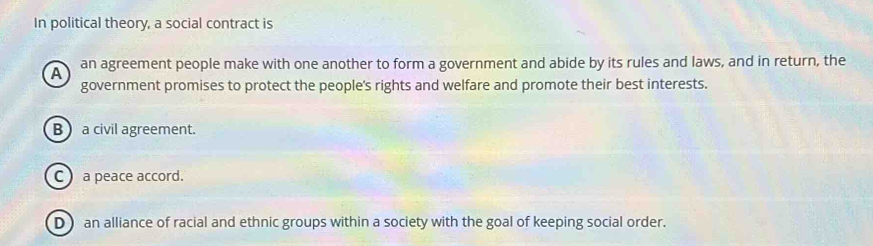 In political theory, a social contract is
A an agreement people make with one another to form a government and abide by its rules and laws, and in return, the
government promises to protect the people's rights and welfare and promote their best interests.
B  a civil agreement.
C ) a peace accord.
D  an alliance of racial and ethnic groups within a society with the goal of keeping social order.