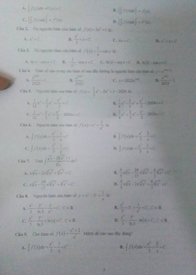 A. ∈t f(x)dx=F(x)=C B.  f(x)dx)=f(x)
C. (∈t f(x)dx)'=f'(x) D. (∈t f(x)dx)=F(x)
Cầu 2, Họ nguyên hàm của hàm số f(x)=3x^2+1 l 
A. x^3+C B.  x^3/3 +x+C C. 6x+(5) D. x^2+k=0
Câu 3. Họ nguyên hàm của hàm số f(x)= 1/x · sin x10
A. lm x-cos x+C B. - 1/x^2 -cos x+C C ln |x|+cos x-C D. ln (x)=cos x+C
Câu 4. Hàm số nào trong các hàm số sau đây không là nguyên hiệm của hàm xố x=3^(2024)
A.  x^(200)/2023 +1 B.  x^(500)/2025  C. y=2022x^(20) B  x^(200)/2009 
Câu 5. Nguyên hàm của hàm số f(x)= 1/3 x^3-2x^2+y-2024=
A.  1/12 x^4- 2/3 x^3+ x^2/2 +C B.  1/9 x^2- 2/3 x^3+ x^2/2 -2mx+c
C.  1/12 x^4- 2/3 x^3+ x^2/2 -2024x+C  1/6 x^4+ 2/3 x^3- x^2/2 -280x+40°
D.
Câu 6. Nguyễn hàm của hàm số f(x)=x^2- 2/x^2 3a
A. ∈t f(x)dx= x^3/3 + 1/x +C ∈t f(x)dx= x^3/3 - 2/x +C
B.
C. ∈t f(x)dx= x^3/3 - 1/x =C f(x)dx= x^2/3 + 2/x +C
p.
Câu 7. Timh∈t  (sqrt(x)-2sqrt[4](x^2)+1)/sqrt[4](x) dx ,
A. xsqrt[3](x)-2xsqrt[3](x^5)+sqrt[3](x^3)+C  4/5 xsqrt[3](x)- 24/17 xsqrt[3](x^3)+ 4/3 sqrt[4](x^3)+C
B.
D.
C. xsqrt[3](x)- 24/17 xsqrt[12](x^3)+sqrt[6sqrt 4](x)+C  4/5 xsqrt[3](x)-2xsqrt[3](x^3)+ 4/3 sqrt[3](x^3)+C
Câu 8. Nguyên hàm của hám số y=x^2-3+ 1/x  18
A.  x^3/3 - 3/ln 3 - 1/x^2 +C C∈R
B.  x^3/3 -3^n+ 1/x^2 +C,C=?
C.  x^3/3 - 3^x/ln 3 +ln |x|+C,C∈ R  x^3/3 + y^3/ln 3 -ln |x|+C,C∈ R
D.
Cầu 9, Cho hám số f(x)= (x^4+2)/x^2  Mệnh đề nào sau đây đùng
A. ∈t f(x)dx= x^3/3 - 1/x +C. ∈t f(x)dx= x^3/3 + 2/x +C
B.
3