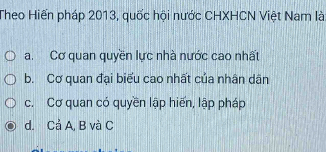 Theo Hiến pháp 2013, quốc hội nước CHXHCN Việt Nam là
a. Cơ quan quyền lực nhà nước cao nhất
b. Cơ quan đại biểu cao nhất của nhân dân
c. Cơ quan có quyền lập hiến, lập pháp
d. Cả A, B và C