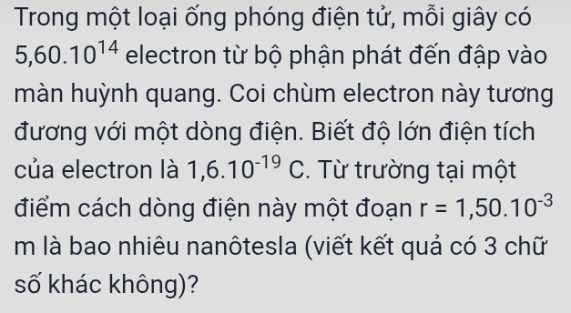 Trong một loại ống phóng điện tử, mỗi giây có
5, 60.10^(14) electron từ bộ phận phát đến đập vào 
màn huỳnh quang. Coi chùm electron này tương 
đương với một dòng điện. Biết độ lớn điện tích 
của electron là 1,6.10^(-19)C. Từ trường tại một 
điểm cách dòng điện này một đoạn r=1,50.10^(-3)
m là bao nhiêu nanôtesla (viết kết quả có 3 chữ 
số khác không)?