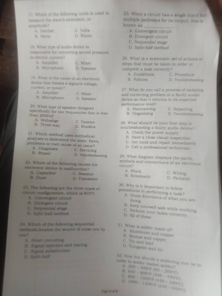 Which of the following units is used to 25. When a circuit has a single input but
measure the wave's extension, or multiple pathways for its output, this is
amplitude? known as_
A. Decíbel C. Volts A. Convergent circuit
B. Herts D. Watts B. Divergent circuit
C. Sequential stage
18. What type of audio device is D. Split-half method
responsible for converting sound pressure
to electric current? 26. What is a systematic set of actions or
A. Amplifier C. Mixer steps that must be taken in order to
B. Microphone D. Speaker complete a task correctly?
A. Guidelines C. Procedure
19. What is the name of an electronic B. Policies D. Troubleshooting
device that boosts a signal's voltage,
current, or power? 27. What do you call a process of isolating
A. Amplifier C. Mixer and correcting problem in a faulty audio
B. Microphone D. Speaker device so that it returns to its expected
performance level?
20. What type of speaker designed A. Maintaining C. Repairing
specifically for low frequencies that is less
than 200Hz? B. Organizing D. Troublieshooting
A. Midrange C. Tweeter 28. What should be your first step in
B. Three-way D. Woofers troubleshooting a faulty audio device?
A. Check the power supply
21. Which method uses methodical B. Have a close visual inspection
analysis to determine the state, flaws, C. Get tools and repair immediately
problems or root cause of an issue? D. Call a professional technician
A. Diagnosis C. Servicing
B. Repair D. Troubleshooting 29. What diagram displays the parts.
symbols and connections of an electronic
22. Which of the following causes the circuit?
electronic device to malfunction? A. Block C. Wiring
A. Capacitor C. Resistor B. Schematic D. Pictorial
B. Dust D. Transistor
30. Why is it important to follow
23. The following are the three types of procedures in performing a task?
circuit configuration, which is NOT?
A. Gives directions of what you are
A. Convergent circuit
doing.
B. Divergent circuit
B. Keep yourself safe while working
C. Sequential stage
C. Perform your tasks correctly
D. Split-half method
D. All of these
24. Which of the following sequential 31. What is solder made of?
methods locates the source of noise one by A. Aluminum and copper
ae ?
B. Bronze and copper
A. Short circuiting
C. Tin and lead
B. Signal injection and tracing
D. Tungsten and tin
C. Signal substitution
D. Split-half
32. How hot should a soldering iron be in
order to solder leaded solder? 200-400+f(90-200+C)
A.
B.
C.
D. 800-1000+(430-540+C) 650-800=[340-430°C)
Pager 2 se 4 1000-1200/ (540-650°C)