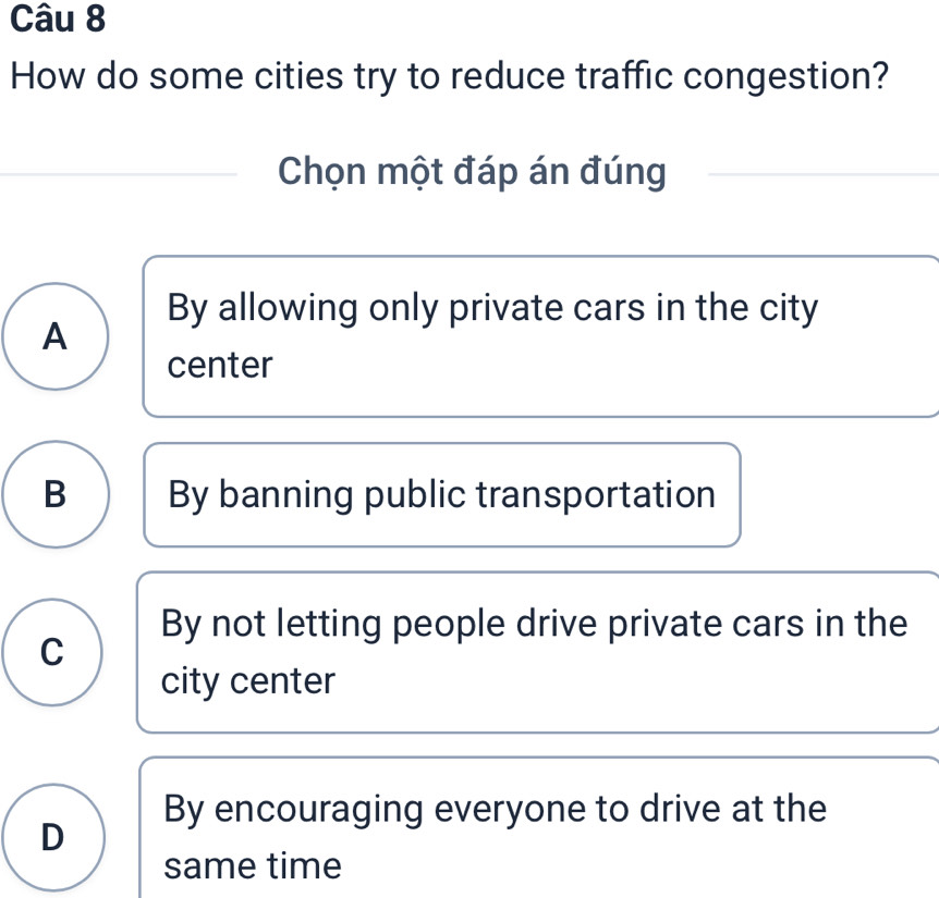 How do some cities try to reduce traffic congestion?
Chọn một đáp án đúng
By allowing only private cars in the city
A
center
B By banning public transportation
By not letting people drive private cars in the
C
city center
By encouraging everyone to drive at the
D
same time