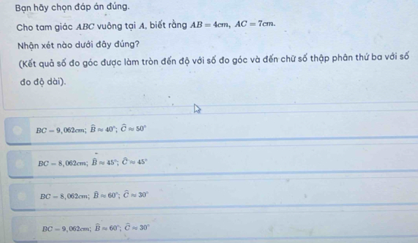 Bạn hãy chọn đáp án đúng.
Cho tam giác ABC vuông tại A, biết rằng AB=4cm, AC=7cm. 
Nhận xét nào dưới đây đúng?
(Kết quả số đo góc được làm tròn đến độ với số đo góc và đến chữ số thập phân thứ ba với số
đo độ dài).
BC=9,062cm; widehat Bapprox 40°; widehat Capprox 50°
BC=8,062cm; widehat Bapprox 45°; widehat Capprox 45°
BC=8,062cm; widehat Bapprox 60°; widehat Capprox 30°
BC=9,062cm; widehat Bapprox 60°; widehat Capprox 30°