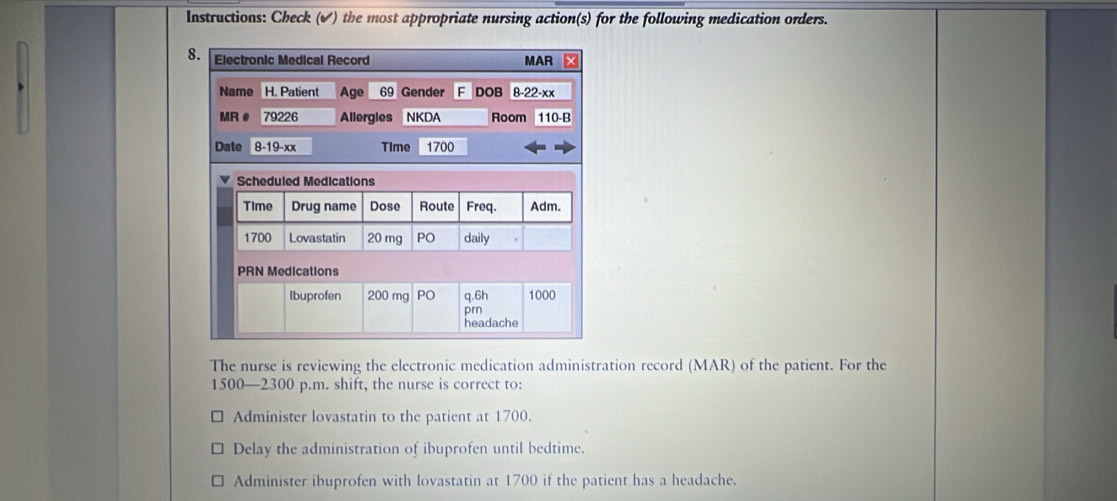 Instructions: Check (✔) the most appropriate nursing action(s) for the following medication orders.
The nurse is reviewing the electronic medication administration record (MAR) of the patient. For the
1500 —2300 p.m. shift, the nurse is correct to:
Administer lovastatin to the patient at 1700.
Delay the administration of ibuprofen until bedtime.
Administer ibuprofen with lovastatin at 1700 if the patient has a headache.