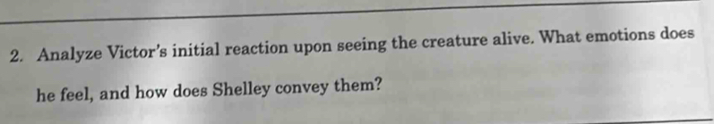 Analyze Victor’s initial reaction upon seeing the creature alive. What emotions does 
he feel, and how does Shelley convey them?