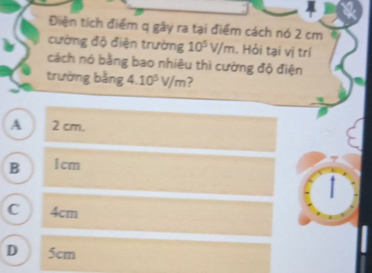 Điện tích điểm q gây ra tại điểm cách nó 2 cm
cường độ điện trường 10^5V/m. Hỏi tại vị trí
cách nó bằng bao nhiêu thì cường độ điện
trường bằng 4.10^5V/m 2
A 2 cm.
B 1cm
C 4cm
D 5cm