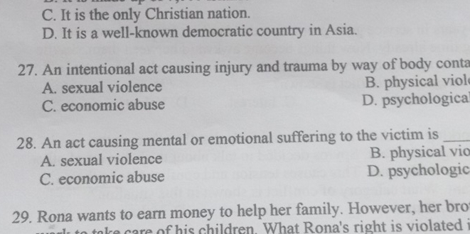 C. It is the only Christian nation.
D. It is a well-known democratic country in Asia.
27. An intentional act causing injury and trauma by way of body conta
A. sexual violence B. physical viol
C. economic abuse D. psychological
28. An act causing mental or emotional suffering to the victim is_
A. sexual violence B. physical vio
C. economic abuse D. psychologic
29. Rona wants to earn money to help her family. However, her bro
ake care of his children. What Rona's right is violated t