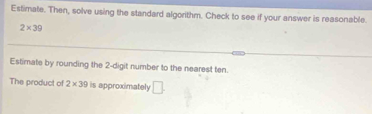 Estimate. Then, solve using the standard algorithm. Check to see if your answer is reasonable.
2* 39
Estimate by rounding the 2 -digit number to the nearest ten. 
The product of 2* 39 is approximately □.