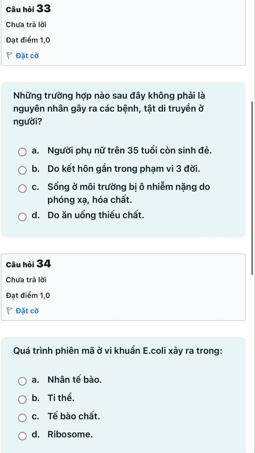 Câu hỏi 33
Chưa trả lời
Đạt điểm 1, 0
◤ Đặt cờ
Những trường hợp nào sau đây không phải là
nguyên nhân gây ra các bệnh, tật di truyền ở
người?
a. Người phụ nữ trên 35 tuổi còn sinh đẻ.
b. Do kết hôn gần trong phạm vi 3 đời.
c. Sống ở môi trường bị ô nhiễm nặng do
phóng xạ, hóa chất.
d. Do ăn uống thiếu chất.
Câu hỏi 34
Chưa trả lời
Đạt điểm 1, 0
Đặt cờ
Quá trình phiên mã ở vi khuần E.coli xảy ra trong:
a. Nhân tế bào.
b. Ti thể.
c. Tế bào chất.
d. Ribosome.