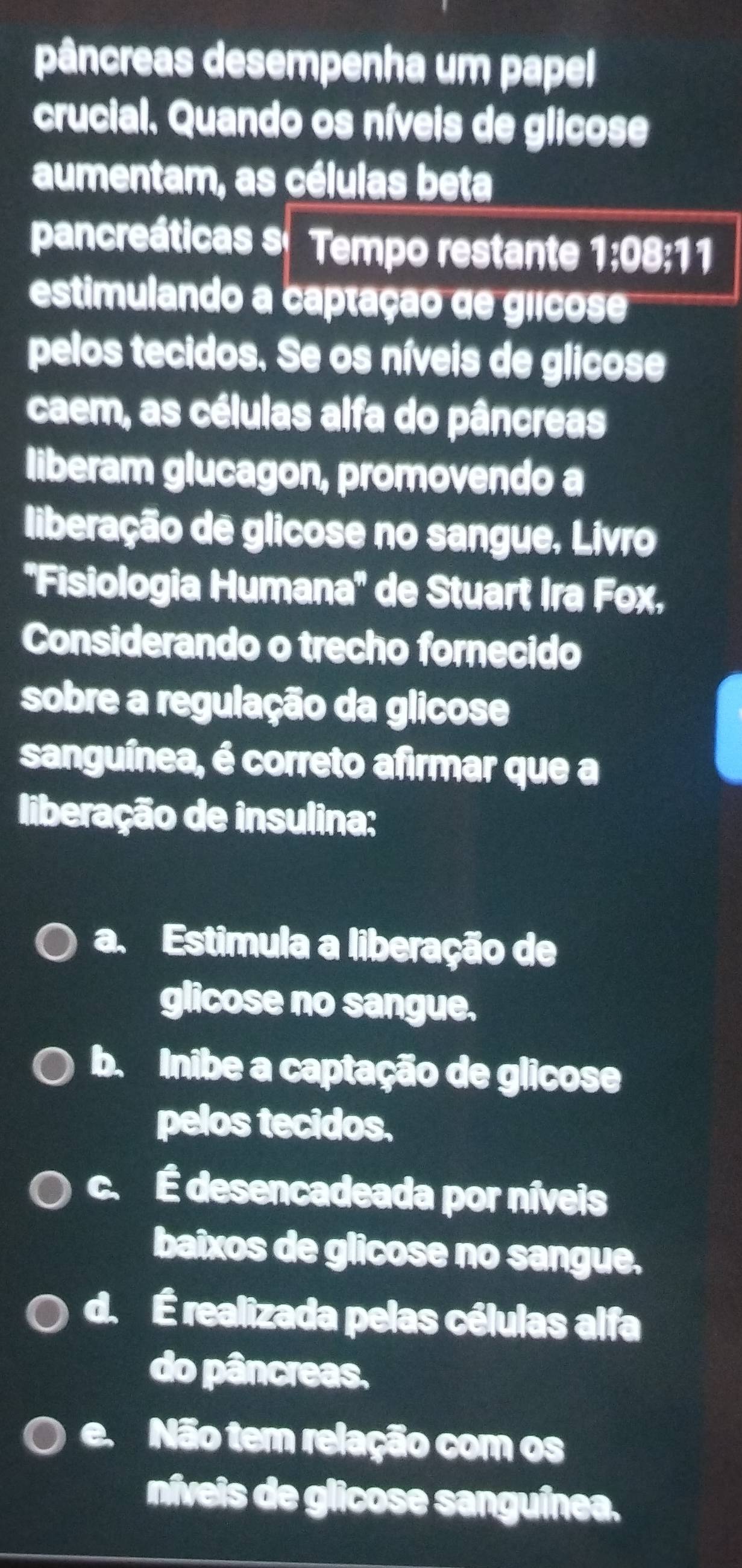 pâncreas desempenha um papel
crucial. Quando os níveis de glicose
aumentam, as células beta
pancreáticas s Tempo restante 1:08:11
estimulando a captação de géicose
pelos tecidos. Se os níveis de glicose
caem, as células alfa do pâncreas
liberam glucagon, promovendo a
liberação de glicose no sangue, Livro
''Fisiologia Humana'' de Stuart Ira Fox,
Considerando o trecho fornecido
sobre a regulação da glicose
sanguínea, é correto afirmar que a
liberação de insulina:
a. Estimula a liberação de
glicose no sangue.
b. Inibe a captação de glicose
pelos tecidos.
c. É desencadeada por níveis
baixos de glicose no sangue.
d. É realizada pelas células alfa
do pâncreas.
e.Não tem relação com os
níveis de glicose sanguínea.