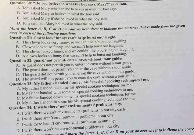 “Do you believe in what the boy says, Mary?” said Tom.
A. Tom asked Mary whether she believes in what the boy says.
B. Tom asked Mary to believe in what the boy said.
C. Tom asked Mary if she believed in what the boy said.
D. Tom said that Mary believed in what the boy said.
Mark the letter A, B, C or D on your answer sheet to indicate the sentence that is made from the given
cues in each of the following questions.
Question 31: clown/ look/ funny/ can’t help/ burst out/ laugh/.
A. The clown looks very funny, so we can’t help burst out laughing.
B. Clowns looked so funny, and we can’t help burst out laughing.
C. The clown looked funny, and we couldn’t help bursting out laughing
D. A clown looks so funny that we can’t help to burst out laughing.
Question 32: guard/ not permit/ enter/ cave/ without/ tour guide/.
A. A guard does not permit you to enter the cave without a tour guide.
B. The guard does not permit you enter the cave without a tour guide.
C. The guard did not permit you entering the cave without a tour guide.
D. The guard will not permit you to enter the cave without a tour guide.
Question 33: My father / handed / some / his / special / cooking techniques / me.
A. My father handed out some his special cooking techniques for me.
B. My father handed with some his special cooking techniques to me.
C. My father handed down some his special cooking techniques for me.
D. My father handed in some his his special cooking techniques to me.
Question 34: I/ wish/ there/ not/ environmental/ problems/ city.
A. I wish there weren’t environmental problems in our city.cách
B. I wish there aren’t environmental problems in our city.
C. I wish there hadn’t environmental problems in our city.
D. I wish there won’t be environmental problems in our city.
accage and mark the letter A, B, C or D on your answer sheet to indicate the corre