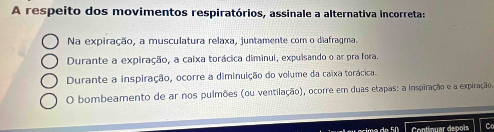 A respeito dos movimentos respiratórios, assinale a alternativa incorreta:
Na expiração, a musculatura relaxa, juntamente com o diafragma.
Durante a expiração, a caixa torácica diminui, expulsando o ar pra fora.
Durante a inspiração, ocorre a diminuição do volume da caixa torácica.
O bombeamento de ar nos pulmões (ou ventilação), ocorre em duas etapas: a inspiração e a expiração.
de50 Continuar depois C