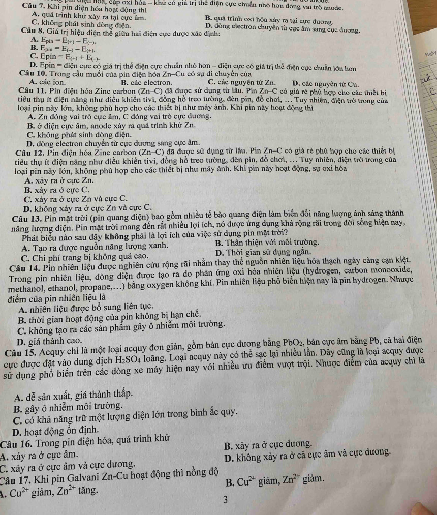 Tuện hoa, cập oxỉ hỏa - khử có giá trị thể điện cực chuẩn nhỏ hơn đóng vai trò anode.
Câu 7. Khi pin điện hóa hoạt động thì B. quá trình oxi hóa xảy ra tại cực dương.
A. quá trình khử xảy ra tại cực âm.
C. không phát sinh dòng điện. D. dòng electron chuyền từ cực âm sang cực dương.
Câu 8. Giá trị hiệu điện thể giữa hai điện cực được xác định:
A. E_pin=E_(+)-E_(-).
B. E_pin=E_(-)-E_(+).
C. Epin =E_(+)+E_(-).
Ngày
D. Epin = điện cực có giá trị thế điện cực chuẩn nhỏ hơn - điện cực có giá trị thế điện cực chuẩn lớn hơn
Câu 10. Trong cầu muối của pin điện hóa Zn-Cu có sự di chuyền của
A. các ion. B các electron C. các nguyên tử Zn. D. các nguyên tử Cu.
Câu 11. Pin điện hóa Zinc carbon (Zn-C) đã được sử dụng từ lâu. Pin Zn-C có giá rẻ phù hợp cho các thiết bị
tiêu thụ ít điện năng như điều khiển tivi, đồng hồ treo tường, đèn pin, đồ chơi, ... Tuy nhiên, điện trở trong của
loại pin này lớn, không phù hợp cho các thiết bị như máy ảnh. Khi pin này hoạt động thì
A. Zn đóng vai trò cực âm, C đóng vai trò cực dương.
B. ở điện cực âm, anode xảy ra quá trình khử Zn.
C. không phát sinh dòng điện.
D. dòng electron chuyển từ cực dương sang cực âm.
Câu 12. Pin điện hóa Zinc carbon (Zn-C) đã được sử dụng từ lâu. Pin Zn-C có giá rẻ phù hợp cho các thiết bị
tiêu thụ ít điện năng như điều khiển tivi, đồng hồ treo tường, đèn pin, đồ chơi, ... Tuy nhiên, điện trở trong của
loại pin này lớn, không phù hợp cho các thiết bị như máy ảnh. Khi pin này hoạt động, sự oxi hóa
A. xảy ra ở cực Zn.
B. xảy ra ở cực C.
C. xảy ra ở cực Zn và cực C.
D. không xảy ra ở cực Zn và cực C.
Câu 13. Pin mặt trời (pin quang điện) bao gồm nhiều tế bào quang điện làm biến đồi năng lượng ánh sáng thành
năng lượng điện. Pin mặt trời mang đến rất nhiều lợi ích, nó được ứng dụng khá rộng rãi trong đời sống hiện nay.
Phát biểu nào sau đây không phải là lợi ích của việc sử dụng pin mặt trời?
A. Tạo ra được nguồn năng lượng xanh.  B. Thân thiện với môi trường.
C. Chi phí trang bị không quá cao. D. Thời gian sử dụng ngắn.
Câu 14. Pin nhiên liệu được nghiên cứu rộng rãi nhằm thay thế nguồn nhiên liệu hóa thạch ngày càng cạn kiệt.
Trong pin nhiên liệu, dòng điện được tạo ra do phản ứng oxi hóa nhiên liệu (hydrogen, carbon monooxide,
methanol, ethanol, propane,...) bằng oxygen không khí. Pin nhiên liệu phổ biển hiện nay là pin hydrogen. Nhược
điểm của pin nhiên liệu là
A. nhiên liệu được bổ sung liên tục.
B. thời gian hoạt động của pin không bị hạn chế.
C. không tạo ra các sản phầm gây ô nhiễm môi trường.
D. giá thành cao.
Câu 15. Acquy chì là một loại acquy đơn giản, gồm bản cực dương bằng PbO_2 ,, bản cực âm bằng Pb, cả hai điện
cực được đặt vào dung dịch H_2SO_4 loãng. Loại acquy này có thể sạc lại nhiều lần. Đây cũng là loại acquy được
sử dụng phổ biến trên các dòng xe máy hiện nay với nhiều ưu điểm vượt trội. Nhược điểm của acquy chì là
A. dễ sản xuất, giá thành thấp.
B. gây ô nhiễm môi trường.
C. có khả năng trữ một lượng điện lớn trong bình ắc quy.
D. hoạt động ổn định.
Câu 16. Trong pin điện hóa, quá trình khử
A. xảy ra ở cực âm. B. xảy ra ở cực dương.
C. xảy ra ở cực âm và cực dương. D. không xảy ra ở cả cực âm và cực dương.
Câu 17. Khi pin Galvani Zn-Cu hoạt động thì nồng độ
B. Cu^(2+)
A. Cu^(2+) giảm, Zn^(2+) tǎng. giảm, Zn^(2+) giảm.
3