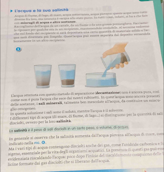 L'acqua e la sua salinità
Acqua di fiume, di lago, di mare, acqua sotterranea, acqua piovana: queste acque sono tutte
diverse fra loro, ma nessuna è «acqua allo stato puro». In tutri i casi, infatti, sĩ ha a che fare
con miscuglí di acqua e altre sostanze.
Raccogliamo dellacqua da un canale, da un fiume o da una grossa pozzanghera. Facciamo-
la riposare per qualche ora in un recipiente, mantenendolo immobile. Al termine vedremo
che sul fondo del recipiente si sarà depositata una certa quantita di materiale solido e l'ac
qua sará diventata piū límpida. Quest'acqua puō essere separata dal deposito versandola
lentamente in un altro recipiente.
L'acqua ottenuta con questo metodo di separazione (decantazione) non è ancora pura, cosi
come non è pura l'acqua che esce dai nostri rubinetti. In quest acqua sono ancora presenti
delle sostanze, i sali minerali, talmente ben mescolate all’acqua, da costituire un miscu-
glio omogeneo.
In questa soluzione i sali sono il soluto, mentre l'acqua è il solvente.
I differenti tipi di acqua (di mare, di fiume, di lago...) si distinguono per la quantitã di sali
disciolti, ovvero per la loro salinità.
La salinità è il peso di sali disciolti in un certo peso, o volume, di acqua.
In generale si osserva che la salinità aumenta dall'acqua piovana allacqua di mare, com
indicato nella fig. ●.
Ma i vari tipi di acqua contengono disciolti anche dei gas, come l’anidride carbonica e l'o
sigeno, essenziale per la vita degli organismí acquatici. La presenza dí questi gas puō esse
evidenziata riscaldando l'acqua: poco dopo l'inizio del riscaldamento compaiono delle b
licine formate dai gas disciolti che si liberano dall'acqua.