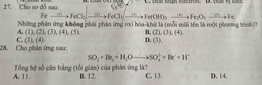 chat oxr hộg. C. chất nhận electron. D. chất bị khư.
27. Cho sơ đồ sau:
Fexrightarrow (1)FeCl_2,xrightarrow (2)FeCl_3to Fe(OH)_3xrightarrow (4)Fe_2O_3xrightarrow (5)Fe. 
Những phản ứng không phải phản ứng oxi hóa-khử là (mỗi mũi tên là một phương trình)?
A. (1),(2),(3), (4),(5). B. (2),(3),(4).
C. (3),(4). D. (3). 
28. Cho phản ứng sau:
SO_2+Br_2+H_2Oto SO_4^((2-)+Br^-)+H^+
Tổng hệ số cân bằng (tối giản) của phản ứng là?
A. 11. B. 12. C. 13. D. 14.