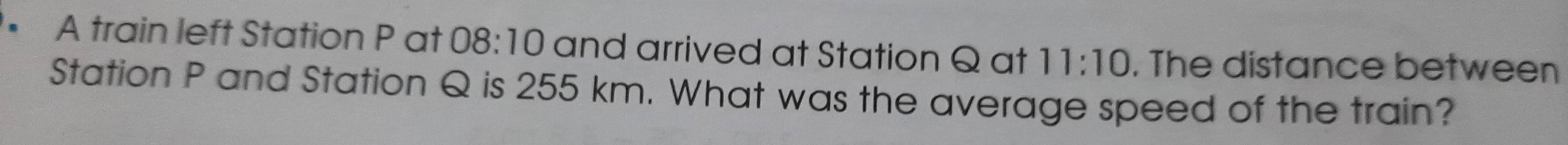 • A train left Station P at 08:10 and arrived at Station Q at 11:10. The distance between 
Station P and Station Q is 255 km. What was the average speed of the train?